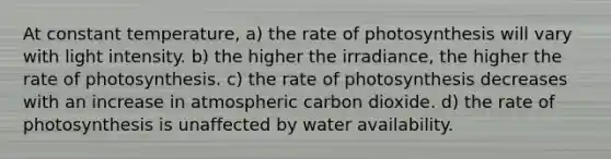 At constant temperature, a) the rate of photosynthesis will vary with light intensity. b) the higher the irradiance, the higher the rate of photosynthesis. c) the rate of photosynthesis decreases with an increase in atmospheric carbon dioxide. d) the rate of photosynthesis is unaffected by water availability.