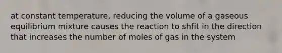 at constant temperature, reducing the volume of a gaseous equilibrium mixture causes the reaction to shfit in the direction that increases the number of moles of gas in the system