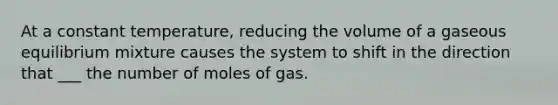 At a constant temperature, reducing the volume of a gaseous equilibrium mixture causes the system to shift in the direction that ___ the number of moles of gas.