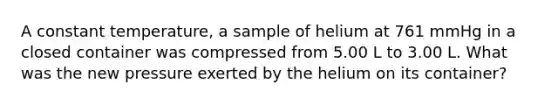 A constant temperature, a sample of helium at 761 mmHg in a closed container was compressed from 5.00 L to 3.00 L. What was the new pressure exerted by the helium on its container?