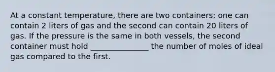 At a constant temperature, there are two containers: one can contain 2 liters of gas and the second can contain 20 liters of gas. If the pressure is the same in both vessels, the second container must hold _______________ the number of moles of ideal gas compared to the first.