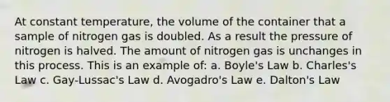 At constant temperature, the volume of the container that a sample of nitrogen gas is doubled. As a result the pressure of nitrogen is halved. The amount of nitrogen gas is unchanges in this process. This is an example of: a. Boyle's Law b. Charles's Law c. Gay-Lussac's Law d. Avogadro's Law e. Dalton's Law