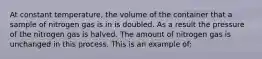 At constant temperature, the volume of the container that a sample of nitrogen gas is in is doubled. As a result the pressure of the nitrogen gas is halved. The amount of nitrogen gas is unchanged in this process. This is an example of: