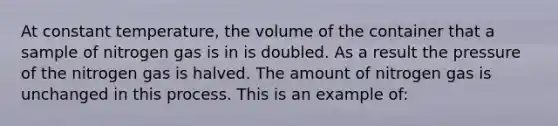 At constant temperature, the volume of the container that a sample of nitrogen gas is in is doubled. As a result the pressure of the nitrogen gas is halved. The amount of nitrogen gas is unchanged in this process. This is an example of: