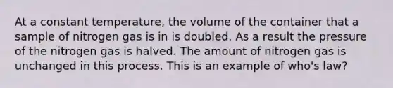 At a constant temperature, the volume of the container that a sample of nitrogen gas is in is doubled. As a result the pressure of the nitrogen gas is halved. The amount of nitrogen gas is unchanged in this process. This is an example of who's law?