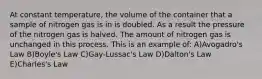 At constant temperature, the volume of the container that a sample of nitrogen gas is in is doubled. As a result the pressure of the nitrogen gas is halved. The amount of nitrogen gas is unchanged in this process. This is an example of: A)Avogadro's Law B)Boyle's Law C)Gay-Lussac's Law D)Dalton's Law E)Charles's Law