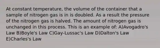 At constant temperature, the volume of the container that a sample of nitrogen gas is in is doubled. As a result the pressure of the nitrogen gas is halved. The amount of nitrogen gas is unchanged in this process. This is an example of: A)Avogadro's Law B)Boyle's Law C)Gay-Lussac's Law D)Dalton's Law E)Charles's Law