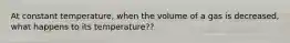 At constant temperature, when the volume of a gas is decreased, what happens to its temperature??