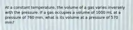 At a constant temperature, the volume of a gas varies inversely with the pressure. If a gas occupies a volume of 1000 mL at a pressure of 760 mm, what is its volume at a pressure of 570 mm?