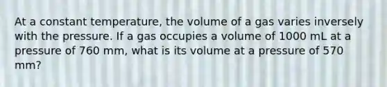 At a constant temperature, the volume of a gas varies inversely with the pressure. If a gas occupies a volume of 1000 mL at a pressure of 760 mm, what is its volume at a pressure of 570 mm?