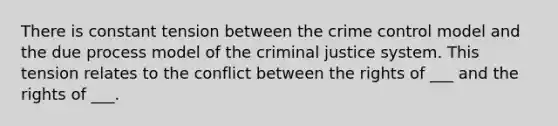 There is constant tension between the crime control model and the due process model of the criminal justice system. This tension relates to the conflict between the rights of ___ and the rights of ___.