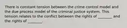 There is constant tension between the crime control model and the due process model of the criminal justice system. This tension relates to the conflict between the rights of ________ and the rights of ________.