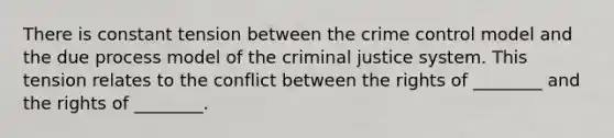 There is constant tension between the crime control model and the due process model of the criminal justice system. This tension relates to the conflict between the rights of ________ and the rights of ________.