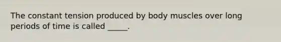 The constant tension produced by body muscles over long periods of time is called _____.