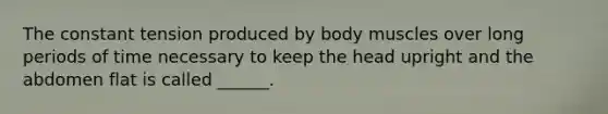 The constant tension produced by body muscles over long periods of time necessary to keep the head upright and the abdomen flat is called ______.