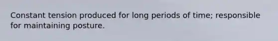 Constant tension produced for long periods of time; responsible for maintaining posture.