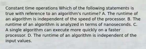 Constant time operations Which of the following statements is true with reference to an algorithm's runtime? A. The runtime of an algorithm is independent of the speed of the processor. B. The runtime of an algorithm is analyzed in terms of nanoseconds. C. A single algorithm can execute more quickly on a faster processor. D. The runtime of an algorithm is independent of the input values.