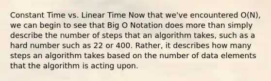 Constant Time vs. Linear Time Now that we've encountered O(N), we can begin to see that Big O Notation does more than simply describe the number of steps that an algorithm takes, such as a hard number such as 22 or 400. Rather, it describes how many steps an algorithm takes based on the number of data elements that the algorithm is acting upon.