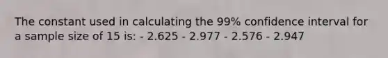 The constant used in calculating the 99% confidence interval for a sample size of 15 is: - 2.625 - 2.977 - 2.576 - 2.947