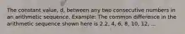 The constant value, d, between any two consecutive numbers in an arithmetic sequence. Example: The common difference in the arithmetic sequence shown here is 2.2, 4, 6, 8, 10, 12, ...