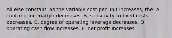 All else constant, as the variable cost per unit increases, the: A. contribution margin decreases. B. sensitivity to fixed costs decreases. C. degree of operating leverage decreases. D. operating cash flow increases. E. net profit increases.