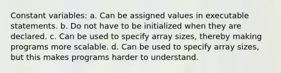 Constant variables: a. Can be assigned values in executable statements. b. Do not have to be initialized when they are declared. c. Can be used to specify array sizes, thereby making programs more scalable. d. Can be used to specify array sizes, but this makes programs harder to understand.