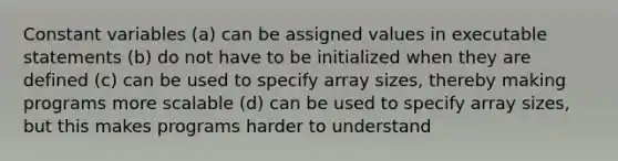 Constant variables (a) can be assigned values in executable statements (b) do not have to be initialized when they are defined (c) can be used to specify array sizes, thereby making programs more scalable (d) can be used to specify array sizes, but this makes programs harder to understand