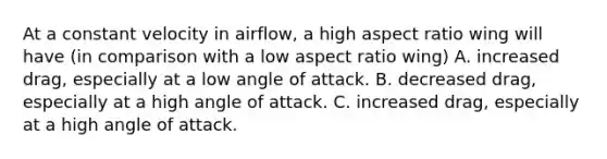 At a constant velocity in airflow, a high aspect ratio wing will have (in comparison with a low aspect ratio wing) A. increased drag, especially at a low angle of attack. B. decreased drag, especially at a high angle of attack. C. increased drag, especially at a high angle of attack.