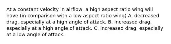 At a constant velocity in airflow, a high aspect ratio wing will have (in comparison with a low aspect ratio wing) A. decreased drag, especially at a high angle of attack. B. increased drag, especially at a high angle of attack. C. increased drag, especially at a low angle of attack.