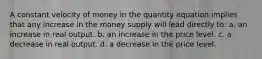 A constant velocity of money in the quantity equation implies that any increase in the money supply will lead directly to: a. an increase in real output. b. an increase in the price level. c. a decrease in real output. d. a decrease in the price level.