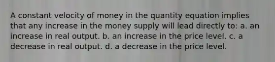 A constant velocity of money in the quantity equation implies that any increase in the money supply will lead directly to: a. an increase in real output. b. an increase in the price level. c. a decrease in real output. d. a decrease in the price level.