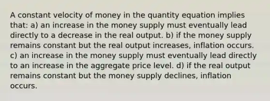 A constant velocity of money in the quantity equation implies that: a) an increase in the money supply must eventually lead directly to a decrease in the real output. b) if the money supply remains constant but the real output increases, inflation occurs. c) an increase in the money supply must eventually lead directly to an increase in the aggregate price level. d) if the real output remains constant but the money supply declines, inflation occurs.