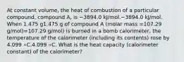 At constant volume, the heat of combustion of a particular compound, compound A, is −3894.0 kJ/mol.−3894.0 kJ/mol. When 1.475 g1.475 g of compound A (molar mass =107.29 g/mol)=107.29 g/mol) is burned in a bomb calorimeter, the temperature of the calorimeter (including its contents) rose by 4.099 ∘C.4.099⁢ ∘C. What is the heat capacity (calorimeter constant) of the calorimeter?