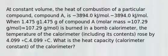 At constant volume, the heat of combustion of a particular compound, compound A, is −3894.0 kJ/mol.−3894.0 kJ/mol. When 1.475 g1.475 g of compound A (molar mass =107.29 g/mol)=107.29 g/mol) is burned in a bomb calorimeter, the temperature of the calorimeter (including its contents) rose by 4.099 ∘C.4.099⁢ ∘C. What is the heat capacity (calorimeter constant) of the calorimeter?