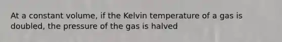 At a constant volume, if the Kelvin temperature of a gas is doubled, the pressure of the gas is halved