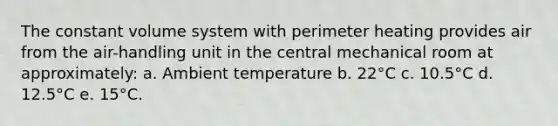 The constant volume system with perimeter heating provides air from the air-handling unit in the central mechanical room at approximately: a. Ambient temperature b. 22°C c. 10.5°C d. 12.5°C e. 15°C.