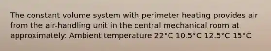 The constant volume system with perimeter heating provides air from the air-handling unit in the central mechanical room at approximately: Ambient temperature 22°C 10.5°C 12.5°C 15°C