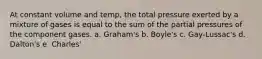 At constant volume and temp, the total pressure exerted by a mixture of gases is equal to the sum of the partial pressures of the component gases. a. Graham's b. Boyle's c. Gay-Lussac's d. Dalton's e. Charles'