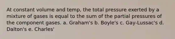 At constant volume and temp, the total pressure exerted by a mixture of gases is equal to the sum of the partial pressures of the component gases. a. Graham's b. Boyle's c. Gay-Lussac's d. Dalton's e. Charles'