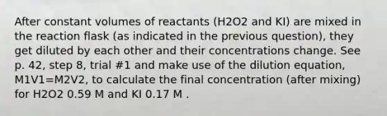 After constant volumes of reactants (H2O2 and KI) are mixed in the reaction flask (as indicated in the previous question), they get diluted by each other and their concentrations change. See p. 42, step 8, trial #1 and make use of the dilution equation, M1V1=M2V2, to calculate the final concentration (after mixing) for H2O2 0.59 M and KI 0.17 M .