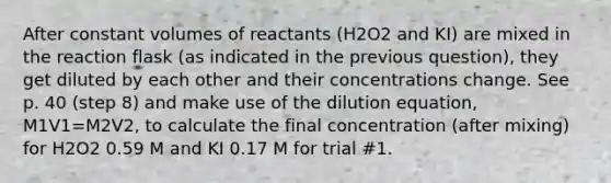 After constant volumes of reactants (H2O2 and KI) are mixed in the reaction flask (as indicated in the previous question), they get diluted by each other and their concentrations change. See p. 40 (step 8) and make use of the dilution equation, M1V1=M2V2, to calculate the final concentration (after mixing) for H2O2 0.59 M and KI 0.17 M for trial #1.