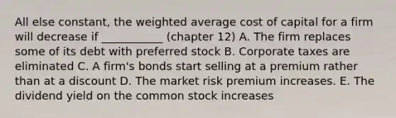 All else constant, the weighted average cost of capital for a firm will decrease if ___________ (chapter 12) A. The firm replaces some of its debt with preferred stock B. Corporate taxes are eliminated C. A firm's bonds start selling at a premium rather than at a discount D. The market risk premium increases. E. The dividend yield on the common stock increases