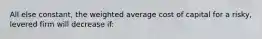 All else constant, the weighted average cost of capital for a risky, levered firm will decrease if: