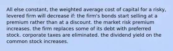 All else constant, the weighted average cost of capital for a risky, levered firm will decrease if: the firm's bonds start selling at a premium rather than at a discount. the market risk premium increases. the firm replaces some of its debt with preferred stock. corporate taxes are eliminated. the dividend yield on the common stock increases.