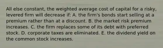 All else constant, the <a href='https://www.questionai.com/knowledge/koL1NUNNcJ-weighted-average' class='anchor-knowledge'>weighted average</a> cost of capital for a risky, levered firm will decrease if: A. the firm's bonds start selling at a premium rather than at a discount. B. the market risk premium increases. C. the firm replaces some of its debt with preferred stock. D. corporate taxes are eliminated. E. the dividend yield on the common stock increases.