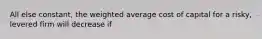 All else constant, the weighted average cost of capital for a risky, levered firm will decrease if