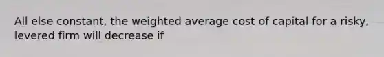 All else constant, the weighted average cost of capital for a risky, levered firm will decrease if