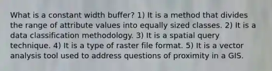 <a href='https://www.questionai.com/knowledge/kMwt9HIRDd-what-is-a-constant' class='anchor-knowledge'>what is a constant</a> width buffer? 1) It is a method that divides the range of attribute values into equally sized classes. 2) It is a data classification methodology. 3) It is a spatial query technique. 4) It is a type of raster file format. 5) It is a vector analysis tool used to address questions of proximity in a GIS.