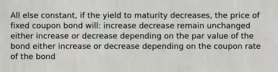 All else constant, if the yield to maturity decreases, the price of fixed coupon bond will: increase decrease remain unchanged either increase or decrease depending on the par value of the bond either increase or decrease depending on the coupon rate of the bond