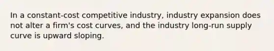 In a constant-cost competitive industry, industry expansion does not alter a firm's cost curves, and the industry long-run supply curve is upward sloping.